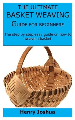 The Ultimate Basket Weaving Guide for Beginners: The step by step easy guide on how to weave a basket by Joshua, Henry