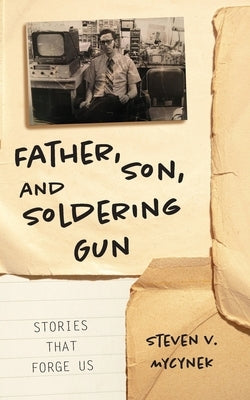 Father, Son and Soldering Gun: Stories That Forge Us by Mycynek, Steven Victor