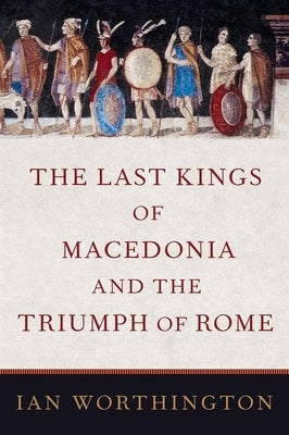 The Last Kings of Macedonia and the Triumph of Rome by Worthington, Ian