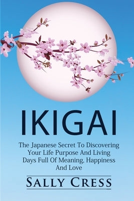 Ikigai: The Japanese Secret To Discovering Your Life Purpose And Living Days Full Of Meaning, Happiness And Love. by Cress, Sally