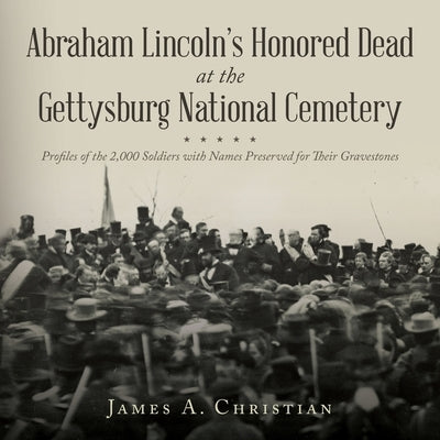 Abraham Lincoln's Honored Dead At The Gettysburg National Cemetery: Profiles of the 2,000 Soldiers with Names Preserved for Their Gravestones by Christian, James A.