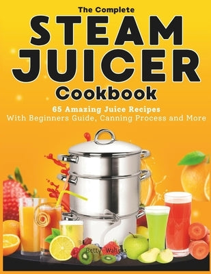 The Complete Steam Juicer Cookbook: 65 Amazing Juice Recipes With Beginners Guide, Canning Process and More by Walters, Betty