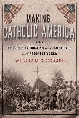Making Catholic America: Religious Nationalism in the Gilded Age and Progressive Era by Cossen, William S.