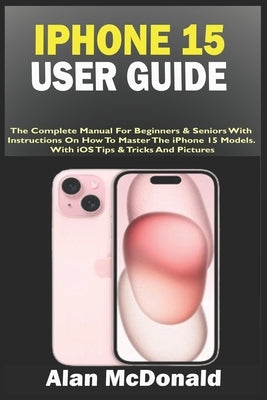 iPhone 15 User Guide: The Complete Manual For Beginners & Seniors With Instructions On How To Master The iPhone 15 Models. With iOS Tips & T by McDonald, Alan