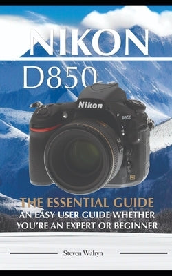 Nikon D850: The Essential Guide. An Easy User Guide Whether You're An Expert of Beginner by Walryn, Steven