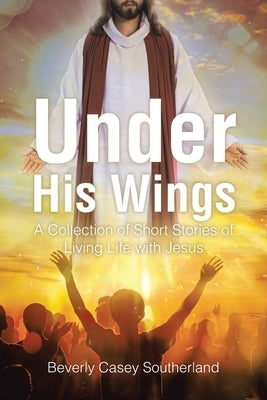 Under His Wings: A Collection of Short Stories of Living Life with Jesus by Southerland, Beverly Casey