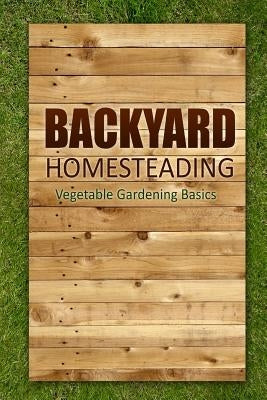 Backyard Homesteading - Vegetable Gardening Basics: Definitive Starter's Guide to Backyard Homesteading, Vegetable Gardening by Lindsey Appleford