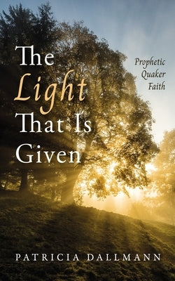 The Light That Is Given: Prophetic Quaker Faith by Dallmann, Patricia