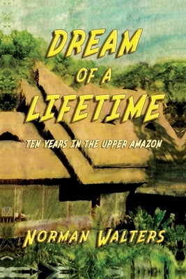 Dream of A Lifetime: Ten Years in The Upper Amazon by Walters, Norman