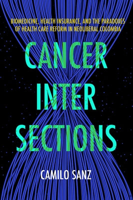 Cancer Intersections: Biomedicine, Health Insurance, and the Paradoxes of Health Care Reform in Neoliberal Colombia by Sanz, Camilo