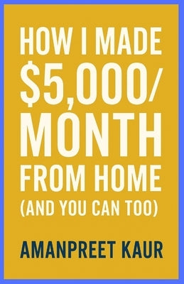 How I Made $5,000/Month From Home (And You Can Too): A Practical Step-by-Step Guide to Building Reliable Online Income Without Experience or Big Inves by Kaur, Amanpreet
