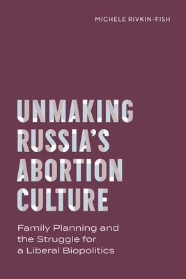 Unmaking Russia's Abortion Culture: Family Planning and the Struggle for a Liberal Biopolitics by Rivkin-Fish, Michele