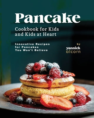 Pancake Cookbook for Kids and Kids at Heart: Innovative Recipes for Pancakes You Won't Believe by Alcorn, Yannick