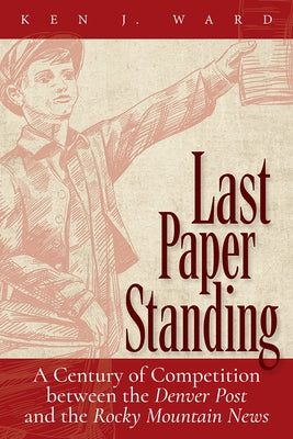 Last Paper Standing: A Century of Competition Between the Denver Post and the Rocky Mountain News by Ward, Ken J.