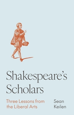 Shakespeare's Scholars: Three Lessons from the Liberal Arts by Keilen, Sean