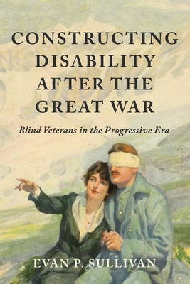 Constructing Disability After the Great War: Blind Veterans in the Progressive Era by Sullivan, Evan P.