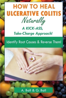 How to Heal Ulcerative Colitis Naturally: A KICK-ASS Take-Charge Approach! by Ball, A.