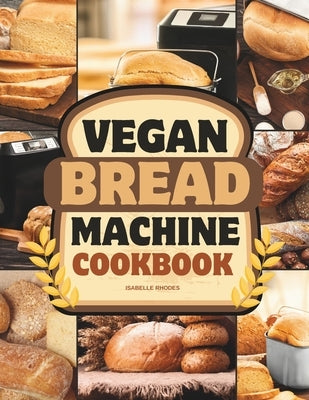 Vegan Bread Machine Cookbook: Discover 100 Delicious Plant-Based Breads Baked to Perfection in Your Bread Maker by Rhodes, Isabelle