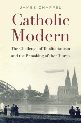 Catholic Modern: The Challenge of Totalitarianism and the Remaking of the Church by Chappel, James