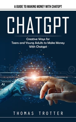 Chatgpt: A Guide to Making Money With Chatgpt (Creative Ways for Teens and Young Adults to Make Money With Chatgpt) by Trotter, Thomas