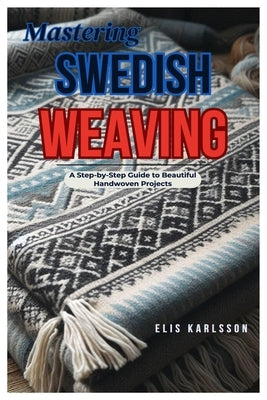 Mastering Swedish Weaving: A Step-by-Step Guide to Beautiful Handwoven Projects by Karlsson, Elis