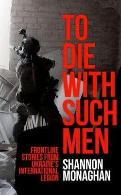To Die with Such Men: Frontline Stories from Ukraine's International Legion by Monaghan, Shannon