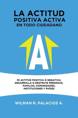 La actitud positiva activa en todo cuidadano: Mi actitud positiva o negativa; desarrolla o destruye personas, familias, comunidades, instituciones y p by Palacios a., Wilman R.