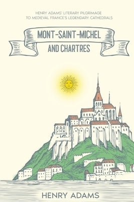 Mont-Saint-Michel and Chartres: Henry Adams' Literary Pilgrimage to Medieval France's Legendary Cathedrals (Annotated) by Adams, Henry