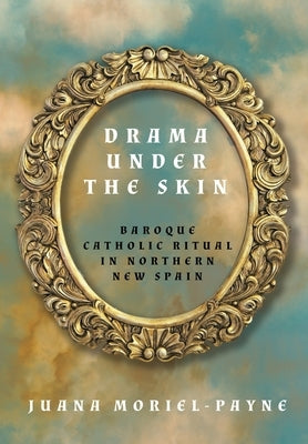 Drama Under the Skin: Baroque Catholic Ritual in Northern New Spain by Moriel-Payne, Juana