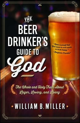 The Beer Drinker's Guide to God: The Whole and Holy Truth about Lager, Loving, and Living by Miller, William B.