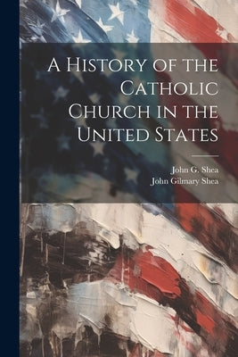 A History of the Catholic Church in the United States by Shea, John Gilmary