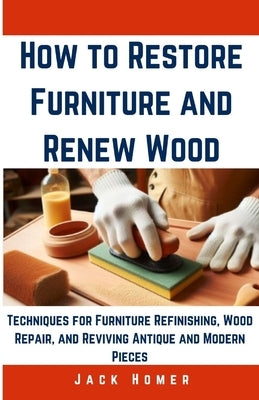 How to Restore Furniture and Renew Wood: Techniques for Furniture Refinishing, Wood Repair, and Reviving Antique and Modern Pieces by Homer, Jack