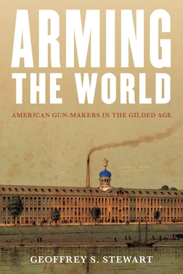 Arming the World: American Gun-Makers in the Gilded Age by Stewart, Geoffrey S.