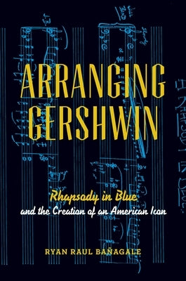 Arranging Gershwin: Rhapsody in Blue and the Creation of an American Icon by Ba&#195;&#177;agale, Ryan