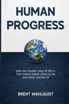 Human Progress: How Our Modern Way of Life in the United States Came To Be. And What Sustains It by Wahlquist, Brent