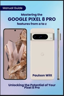 Manual Guide to Mastering the Google Pixel 8 Pro Features from A to Z: Unlocking the Potential of Your Pixel 8 Pro by Witt, Paulson
