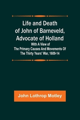 Life and Death of John of Barneveld, Advocate of Holland: with a view of the primary causes and movements of the Thirty Years' War, 1609-14 by Lothrop Motley, John