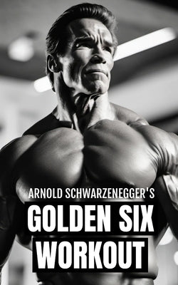 Arnold Schwarzenegger's Golden Six Workout: The Quick Guide to Arnold Schwarzenegger's Golden Six and Timeless Bodybuilding Techniques by Publishing, Fitness Research