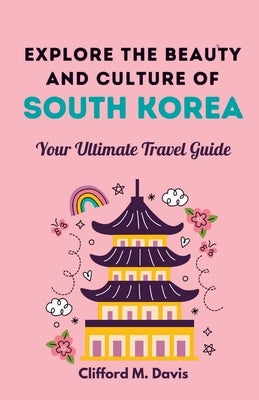 Explore The Beauty and Culture of South Korea: Your Ultimate Travel Guide by M. Davis, Clifford