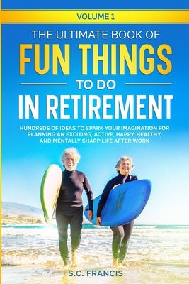 The Ultimate Book of Fun Things to Do in Retirement Volume 1: Hundreds of ideas to spark your imagination for planning an exciting, active, happy, hea by Francis, S. C.