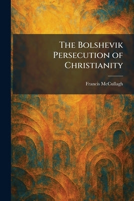 The Bolshevik Persecution of Christianity by McCullagh, Francis