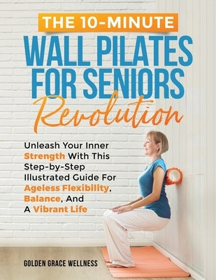 The 10-Minute Wall Pilates for Seniors Revolution: Unleash Your Inner Strength with this Step-by-Step Illustrated Guide for Ageless Flexibility, Balan by Publishing, Golden Grace Wellness