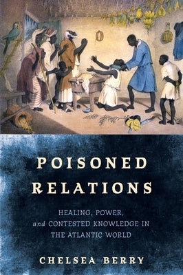 Poisoned Relations: Healing, Power, and Contested Knowledge in the Atlantic World by Berry, Chelsea