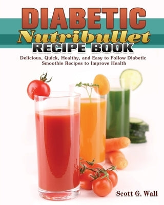 Diabetic Nutribullet Recipe Book: Delicious, Quick, Healthy, and Easy to Follow Diabetic Smoothie Recipes to Improve Health by Wall, Scott G.
