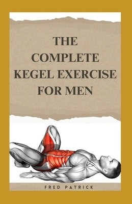 The Complete Kegel Exercise For Men: A Comprehensive Guide on how to Strengthen Pelvic Floor Muscle, Improve Premature Ejaculation And Treat Urine Inc by Patrick, Fred