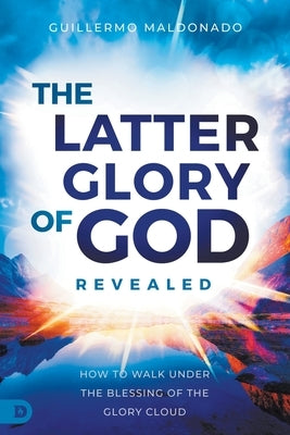 The Latter Glory of God Revealed: How to Walk Under the Blessing of the Glory Cloud by Maldonado, Guillermo