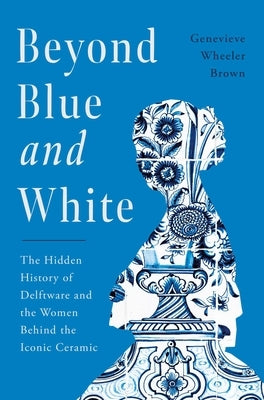 Beyond Blue and White: The Hidden History of Delftware and the Women Behind the Iconic Ceramic by Wheeler Brown, Genevieve