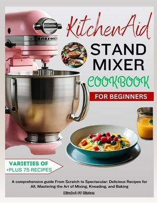 KitchenAid Stand MIXER COOKBOOK FOR BEGINNERS: A comprehensive guide From Scratch to Spectacular: Delicious Recipes for All, Mastering the Art of Mixi by St Hinton, Mirabel