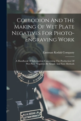 Collodion And The Making Of Wet Plate Negatives For Photo-engraving Work: A Handbook Of Information Concerning The Production Of Wet Plate Negatives B by Company, Eastman Kodak