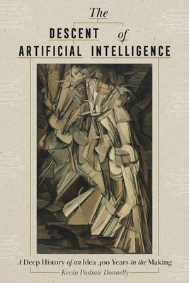The Descent of Artificial Intelligence: A Deep History of an Idea Four Hundred Years in the Making by Donnelly, Kevin Padraic